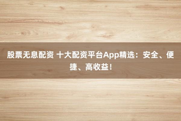 股票无息配资 十大配资平台App精选:安全、便捷、高收益!