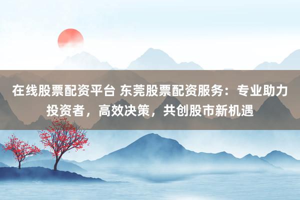 在线股票配资平台 东莞股票配资服务:专业助力投资者,高效决策,共创股市新机遇