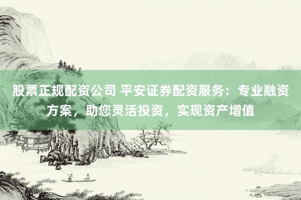 股票正规配资公司 平安证券配资服务:专业融资方案,助您灵活投资,实现资产增值