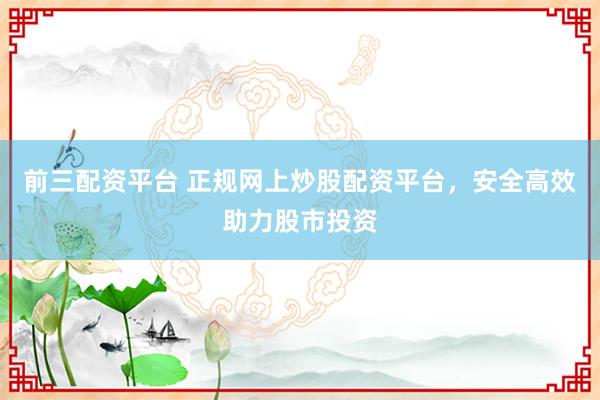 前三配资平台 正规网上炒股配资平台,安全高效助力股市投资