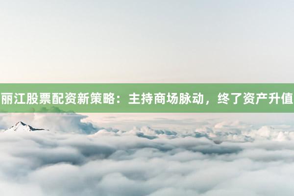 丽江股票配资新策略:主持商场脉动,终了资产升值
