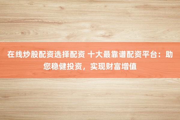 在线炒股配资选择配资 十大最靠谱配资平台：助您稳健投资，实现财富增值