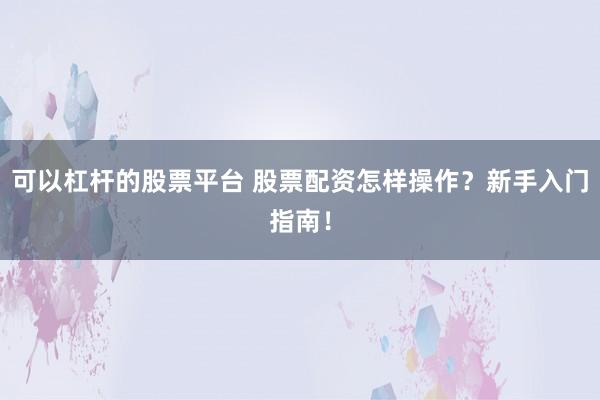 可以杠杆的股票平台 股票配资怎样操作？新手入门指南！