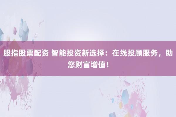 股指股票配资 智能投资新选择：在线投顾服务，助您财富增值！