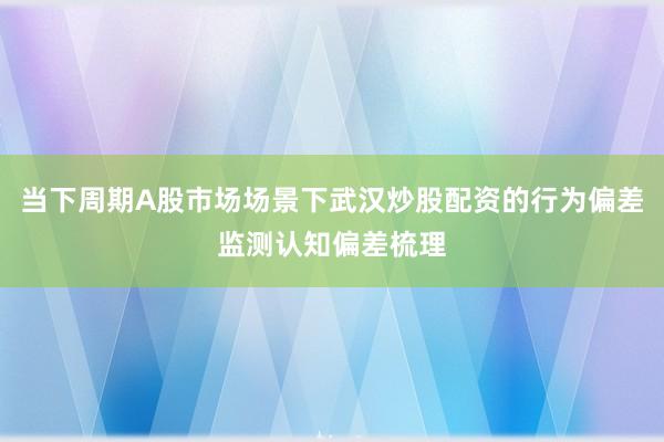 当下周期A股市场场景下武汉炒股配资的行为偏差监测认知偏差梳理