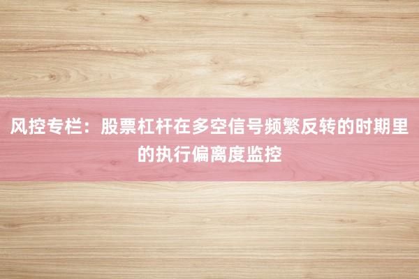风控专栏：股票杠杆在多空信号频繁反转的时期里的执行偏离度监控