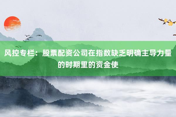 风控专栏：股票配资公司在指数缺乏明确主导力量的时期里的资金使