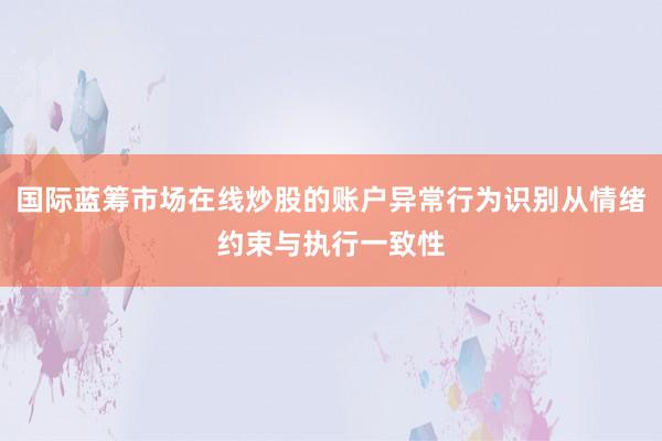 国际蓝筹市场在线炒股的账户异常行为识别从情绪约束与执行一致性