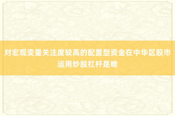 对宏观变量关注度较高的配置型资金在中华区股市运用炒股杠杆是啥