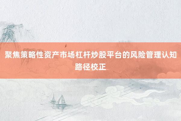 聚焦策略性资产市场杠杆炒股平台的风险管理认知路径校正