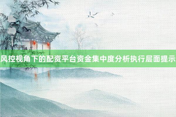 风控视角下的配资平台资金集中度分析执行层面提示