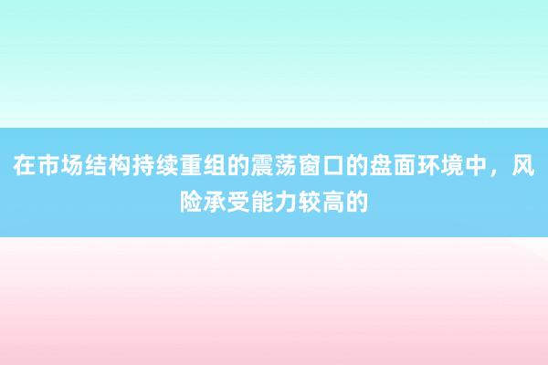 在市场结构持续重组的震荡窗口的盘面环境中，风险承受能力较高的