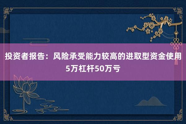 投资者报告：风险承受能力较高的进取型资金使用5万杠杆50万亏