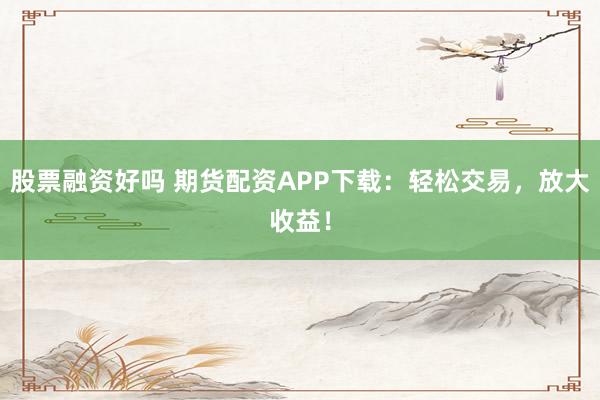 股票融资好吗 期货配资APP下载：轻松交易，放大收益！