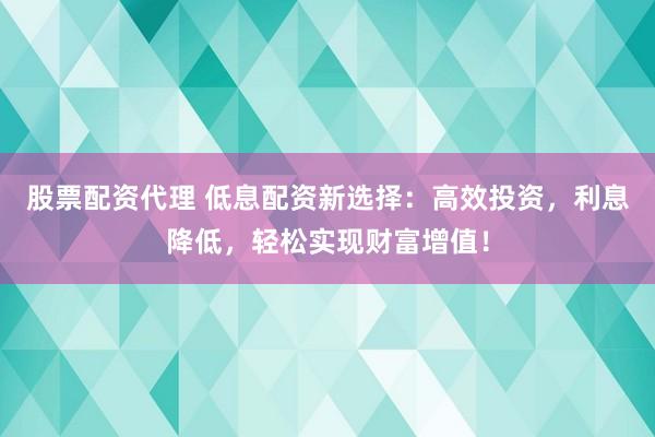 股票配资代理 低息配资新选择：高效投资，利息降低，轻松实现财富增值！