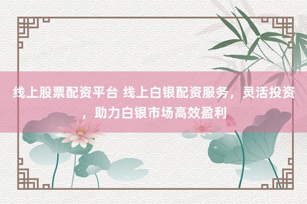 线上股票配资平台 线上白银配资服务，灵活投资，助力白银市场高效盈利