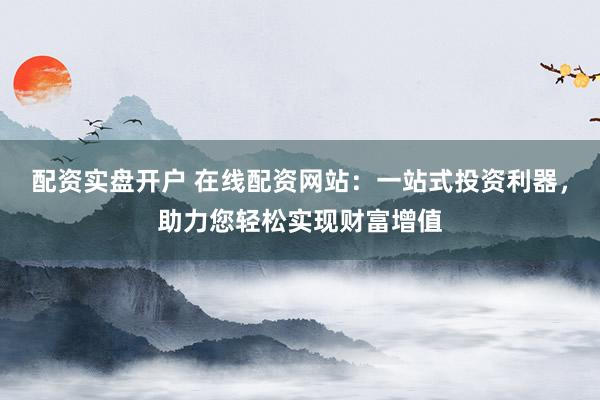配资实盘开户 在线配资网站：一站式投资利器，助力您轻松实现财富增值
