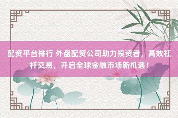 配资平台排行 外盘配资公司助力投资者，高效杠杆交易，开启全球金融市场新机遇！