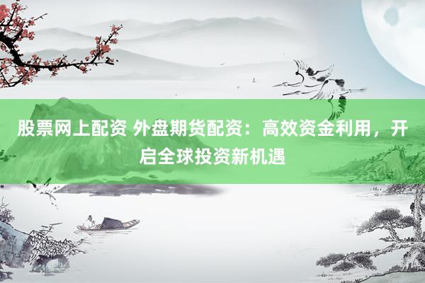股票网上配资 外盘期货配资：高效资金利用，开启全球投资新机遇