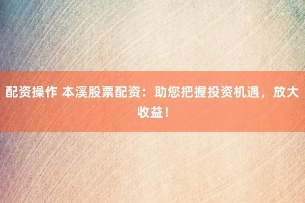 配资操作 本溪股票配资：助您把握投资机遇，放大收益！