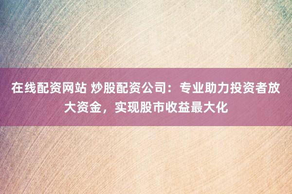 在线配资网站 炒股配资公司：专业助力投资者放大资金，实现股市收益最大化