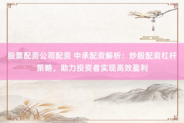 股票配资公司配资 中承配资解析：炒股配资杠杆策略，助力投资者实现高效盈利