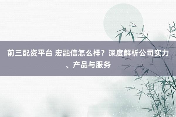前三配资平台 宏融信怎么样？深度解析公司实力、产品与服务