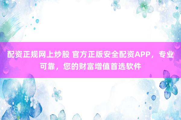 配资正规网上炒股 官方正版安全配资APP，专业可靠，您的财富增值首选软件