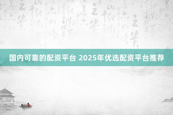国内可靠的配资平台 2025年优选配资平台推荐