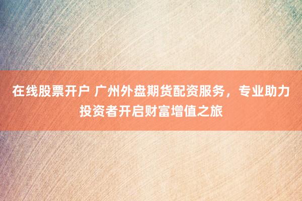 在线股票开户 广州外盘期货配资服务，专业助力投资者开启财富增值之旅