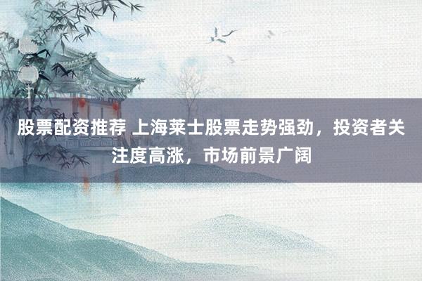 股票配资推荐 上海莱士股票走势强劲，投资者关注度高涨，市场前景广阔