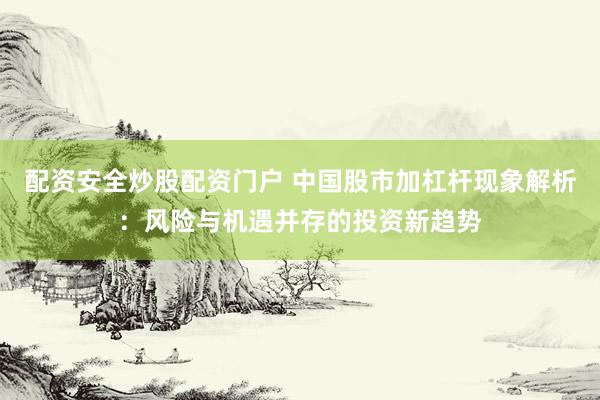 配资安全炒股配资门户 中国股市加杠杆现象解析：风险与机遇并存的投资新趋势