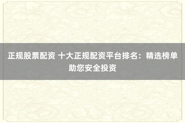 正规股票配资 十大正规配资平台排名：精选榜单助您安全投资