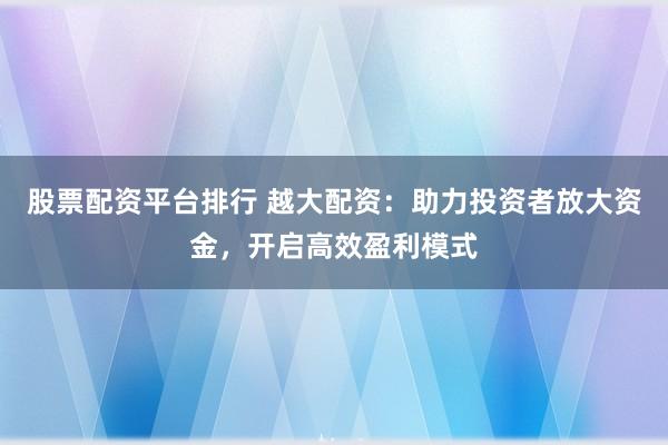 股票配资平台排行 越大配资：助力投资者放大资金，开启高效盈利模式