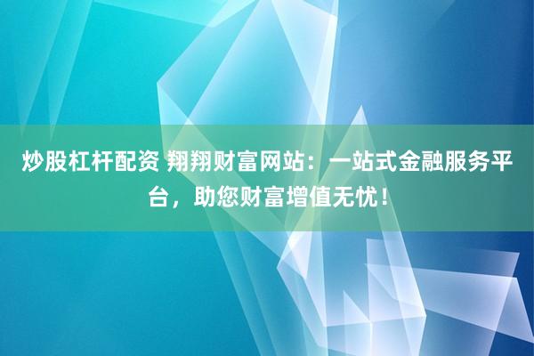 炒股杠杆配资 翔翔财富网站：一站式金融服务平台，助您财富增值无忧！