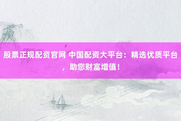 股票正规配资官网 中国配资大平台：精选优质平台，助您财富增值！