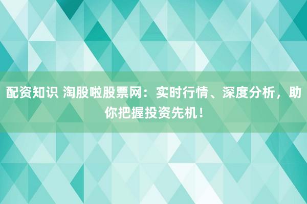 配资知识 淘股啦股票网：实时行情、深度分析，助你把握投资先机！