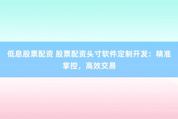 低息股票配资 股票配资头寸软件定制开发：精准掌控，高效交易