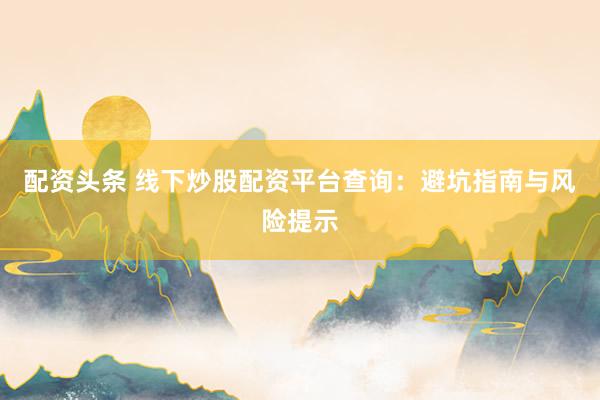 配资头条 线下炒股配资平台查询：避坑指南与风险提示