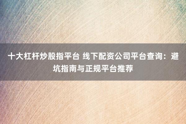 十大杠杆炒股指平台 线下配资公司平台查询：避坑指南与正规平台推荐