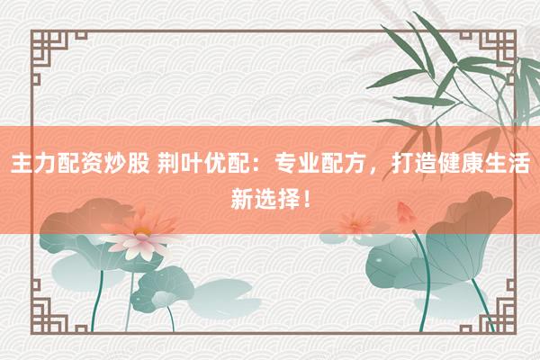 主力配资炒股 荆叶优配：专业配方，打造健康生活新选择！