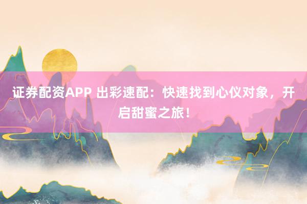 证券配资APP 出彩速配：快速找到心仪对象，开启甜蜜之旅！