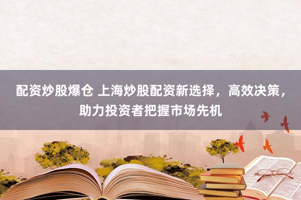 配资炒股爆仓 上海炒股配资新选择，高效决策，助力投资者把握市场先机