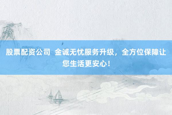 股票配资公司  金诚无忧服务升级，全方位保障让您生活更安心！