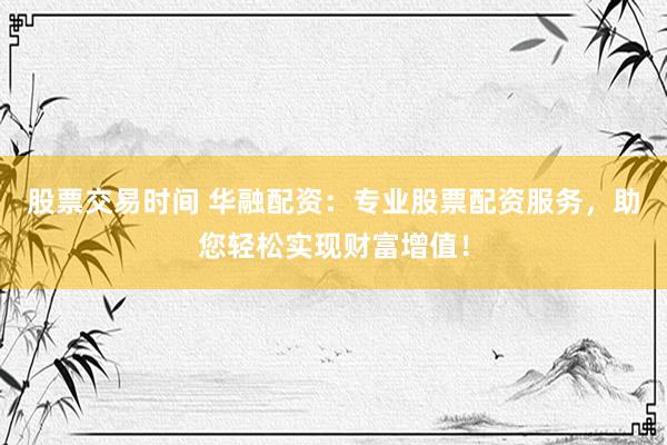 股票交易时间 华融配资：专业股票配资服务，助您轻松实现财富增值！
