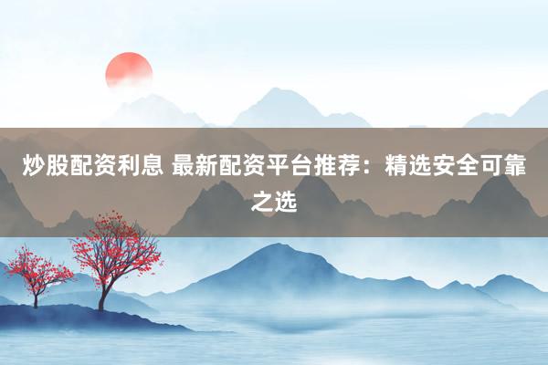 炒股配资利息 最新配资平台推荐：精选安全可靠之选