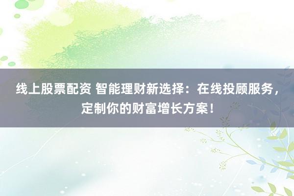 线上股票配资 智能理财新选择：在线投顾服务，定制你的财富增长方案！