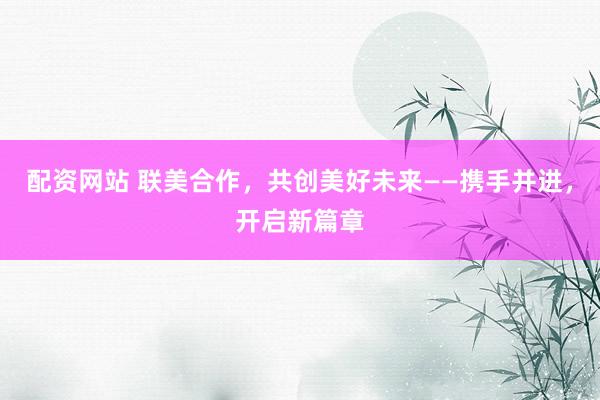 配资网站 联美合作,共创美好未来——携手并进,开启新篇章