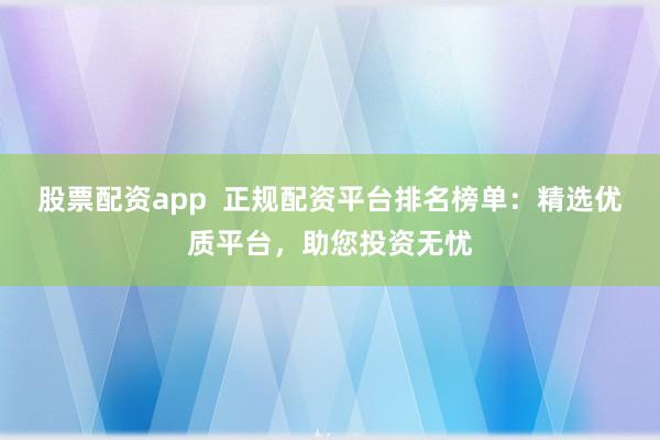 股票配资app  正规配资平台排名榜单：精选优质平台，助您投资无忧