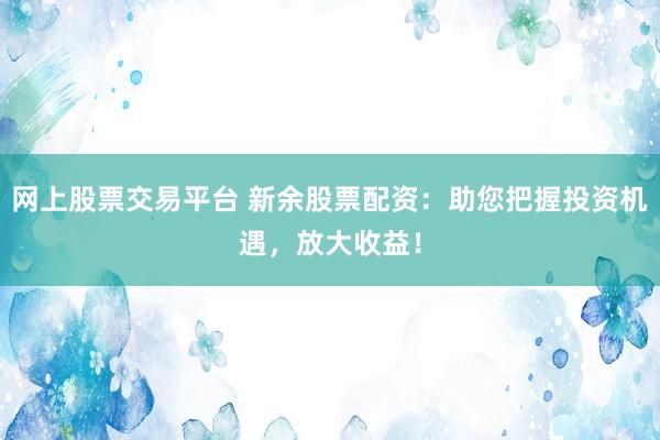 网上股票交易平台 新余股票配资：助您把握投资机遇，放大收益！